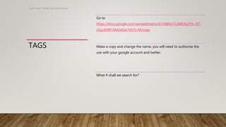 TAGS
Scott Turner Twitter: @scottturneruon
Go to
https://docs.google.com/spreadsheets/d/1H8lN1Y13MOhgTHc_lt7-
sGyy9JWf-MeEeKzb7eH7s-M/copy
Make a copy and change the name, you will need to authorise the
use with your google account and twitter.
What # shall we search for?
 