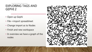 EXPLORING TAGS AND
GEPHI 2
• Open up Gephi
• File->import spreadsheet
• Change import as to Nodes
• Finish and new workspace
• In overview we have a graph of the
nodes
Scott Turner Twitter: @scottturneruon
 