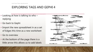 EXPLORING TAGS AND GEPHI 4
• Looking at how is talking to who –
replying
• Go back to Gephi
• Import the new spreadsheet in as a set
of Edges this time as a new worksheet
• Go to overview
• At the bottom of the page there is a
little arrow this allows us to add labels
Scott Turner Twitter: @scottturneruon
 