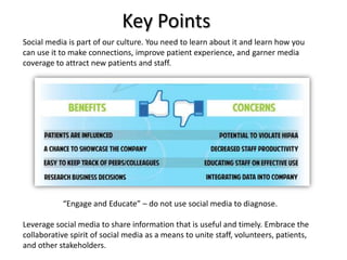 Key Points
Social media is part of our culture. You need to learn about it and learn how you
can use it to make connections, improve patient experience, and garner media
coverage to attract new patients and staff.




           “Engage and Educate” – do not use social media to diagnose.

Leverage social media to share information that is useful and timely. Embrace the
collaborative spirit of social media as a means to unite staff, volunteers, patients,
and other stakeholders.
 