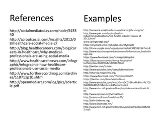 References                                Examples
http://socialmediatoday.com/node/5455     http://network.socialmedia.mayoclinic.org/hcsml-grid/
                                          http://www.pwc.com/us/en/health-
40                                        industries/publications/top-health-industry-issues-of-
http://sproutsocial.com/insights/2012/0   2012.jhtml
                                          www.caringbridge.org/
8/healthcare-social-media-2/              https://mychart.urmc.rochester.edu/MyChart/
http://blog.healthecareers.com/blog/car   http://itunes.apple.com/us/app/mychart/id382952264?mt=8
eers-in-healthcare/why-medical-           http://www.stanthonysmedcenter.com/information_health/tr
                                          iage.asp
professionals-are-using-social-media      https://www.facebook.com/StJosephsHospital
http://www.healthcareitnews.com/infogr    https://foursquare.com/v/mercy-hospital-of-
                                          buffalo/4bae20d3f964a52096873be3
aphic/infographic-how-healthcare-         http://twitter.com/StJude
professionals-use-social-media            http://www.youtube.com/user/dukemedicine
http://www.fortherecordmag.com/archiv     http://sharing.mayoclinic.org/
                                          https://www.facebook.com/ThompsonHealth
es/110711p10.shtml                        https://twitter.com/AmerMedicalAssn
http://openmediart.com/log/pics/sdartic   http://www.youtube.com/watch?v=zCCD52Pty4A&list=PL7C0
le.pdf                                    D460B0AB85735&index=2&feature=plcp
                                          http://www.nlm.nih.gov/medlineplus/videosandcooltools.ht
                                          ml
                                          http://www.renown.org/virtualtours
                                          http://scienceroll.com/medicine-20/
                                          http://talk-diabetes.org/
                                          http://www.docnotes.net/
                                          http://www.nlm.nih.gov/medlineplus/podcast/podcast08201
                                          2.mp3
 