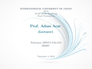 INTERNATIONAL UNIVERSITY OF JAPAN
(IUJ)
Social Media Marketing
Final Presentation
Prof. Adam Acar
(Lecturer)
Sulemana ABDUL-SALAM
IB5067
November 4, 2016
 