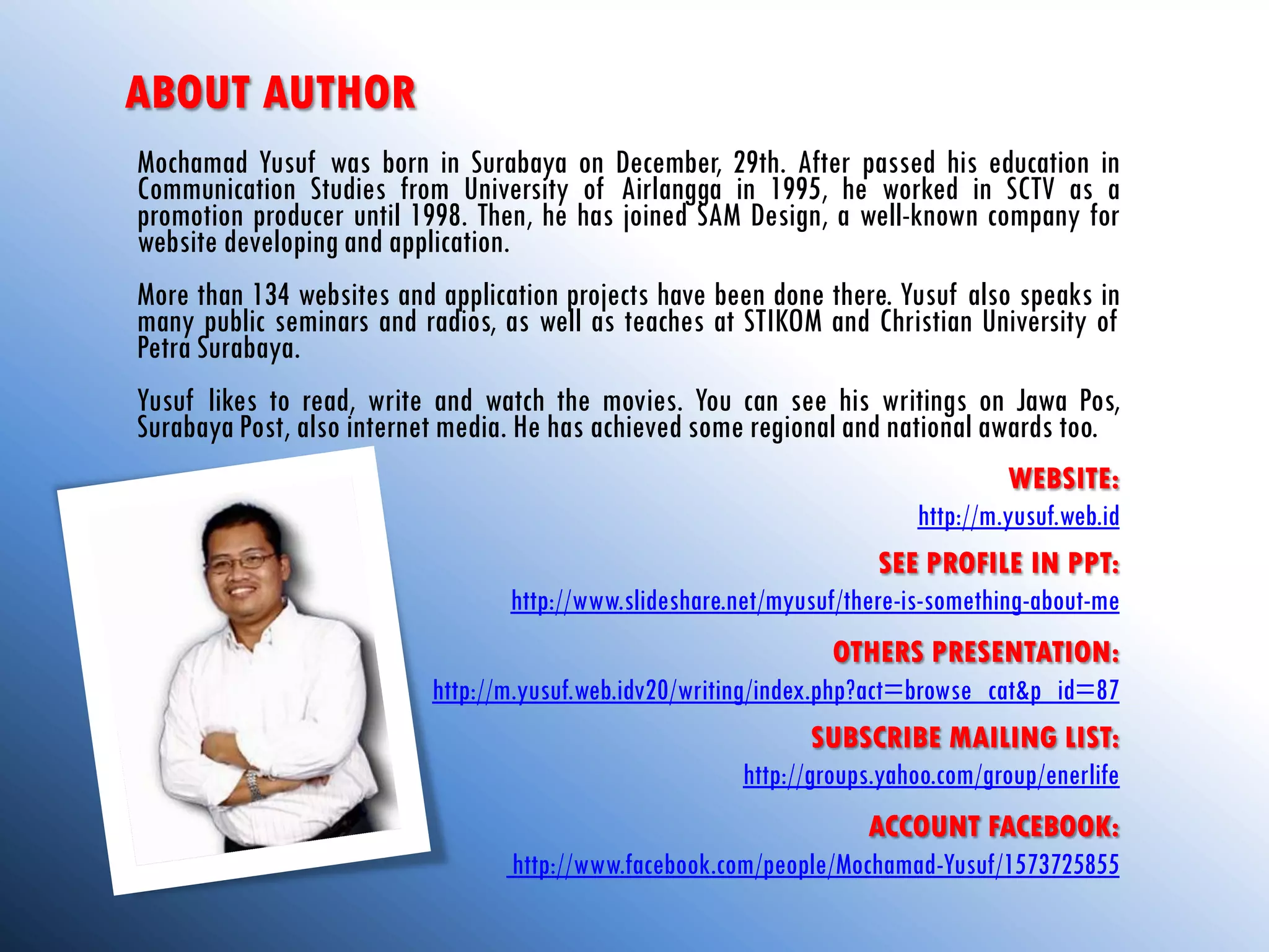 ABOUT AUTHOR
Mochamad Yusuf was born in Surabaya on December, 29th. After passed his education in
Communication Studies from University of Airlangga in 1995, he worked in SCTV as a
promotion producer until 1998. Then, he has joined SAM Design, a well-known company for
website developing and application.
More than 134 websites and application projects have been done there. Yusuf also speaks in
many public seminars and radios, as well as teaches at STIKOM and Christian University of
Petra Surabaya.
Yusuf likes to read, write and watch the movies. You can see his writings on Jawa Pos,
Surabaya Post, also internet media. He has achieved some regional and national awards too.
                                                                                    WEBSITE:
                                                                          http://m.yusuf.web.id
                                                                       SEE PROFILE IN PPT:
                                  http://www.slideshare.net/myusuf/there-is-something-about-me
                                                                    OTHERS PRESENTATION:
                           http://m.yusuf.web.idv20/writing/index.php?act=browse_cat&p_id=87
                                                                SUBSCRIBE MAILING LIST:
                                                        http://groups.yahoo.com/group/enerlife
                                                                    ACCOUNT FACEBOOK:
                                  http://www.facebook.com/people/Mochamad-Yusuf/1573725855
 