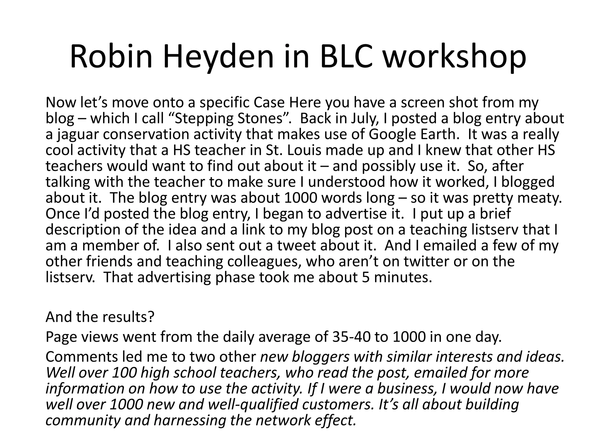 Robin Heyden in BLC workshop	Now let’s move onto a specific Case Here you have a screen shot from my blog – which I call “Stepping Stones”.  Back in July, I posted a blog entry about a jaguar conservation activity that makes use of Google Earth.  It was a really cool activity that a HS teacher in St. Louis made up and I knew that other HS teachers would want to find out about it – and possibly use it.  So, after talking with the teacher to make sure I understood how it worked, I blogged about it.  The blog entry was about 1000 words long – so it was pretty meaty. Once I’d posted the blog entry, I began to advertise it.  I put up a brief description of the idea and a link to my blog post on a teaching listserv that I am a member of.  I also sent out a tweet about it.  And I emailed a few of my other friends and teaching colleagues, who aren’t on twitter or on the listserv.  That advertising phase took me about 5 minutes. 	And the results? 	Page views went from the daily average of 35-40 to 1000 in one day. 	Comments led me to two other new bloggers with similar interests and ideas. Well over 100 high school teachers, who read the post, emailed for more information on how to use the activity. If I were a business, I would now have well over 1000 new and well-qualified customers. It’s all about building community and harnessing the network effect.
