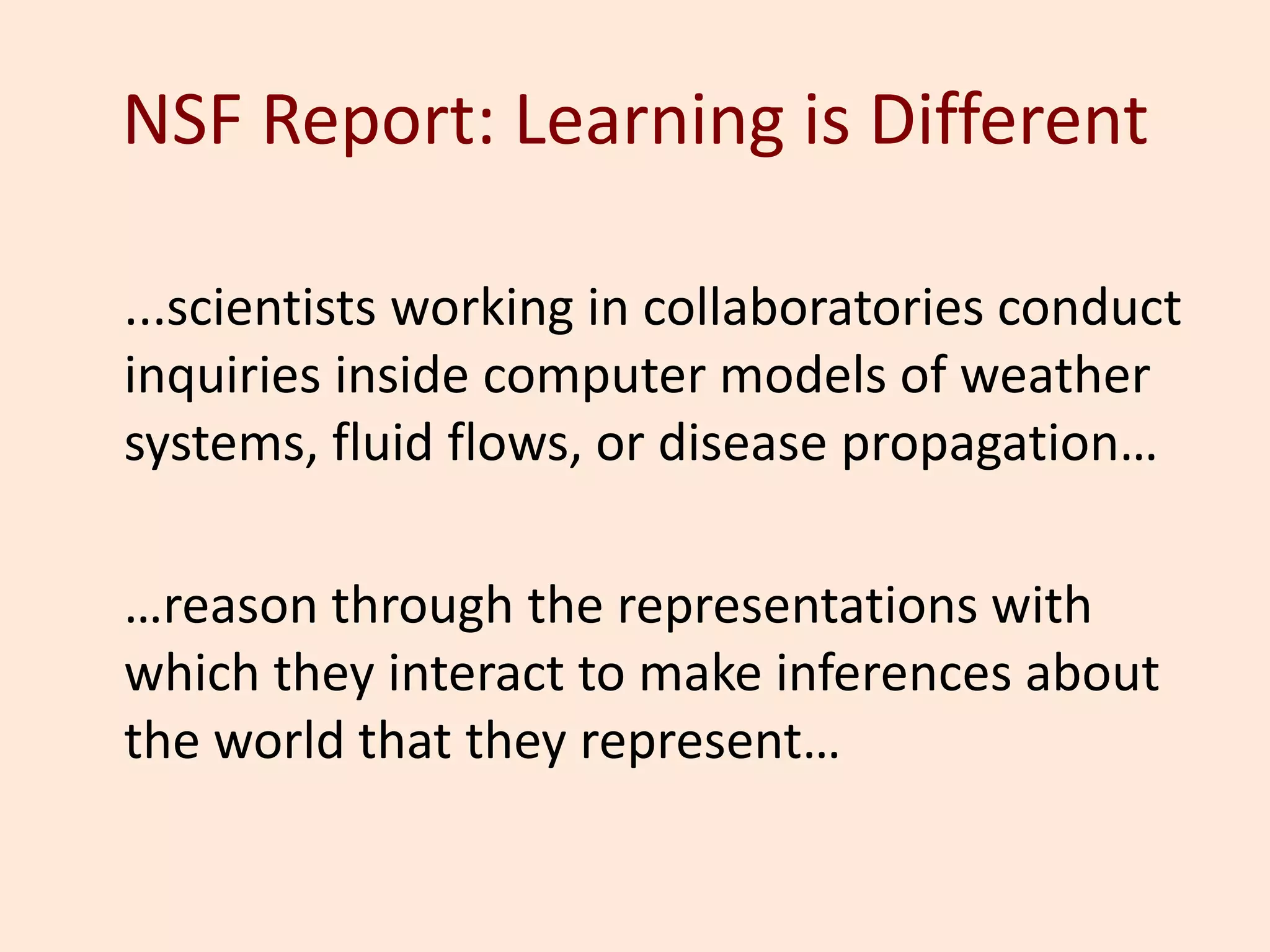 NSF Report: Learning is Different	...scientists working in collaboratories conduct inquiries inside computer models of weather systems, fluid flows, or disease propagation… 	…reason through the representations with which they interact to make inferences about the world that they represent…