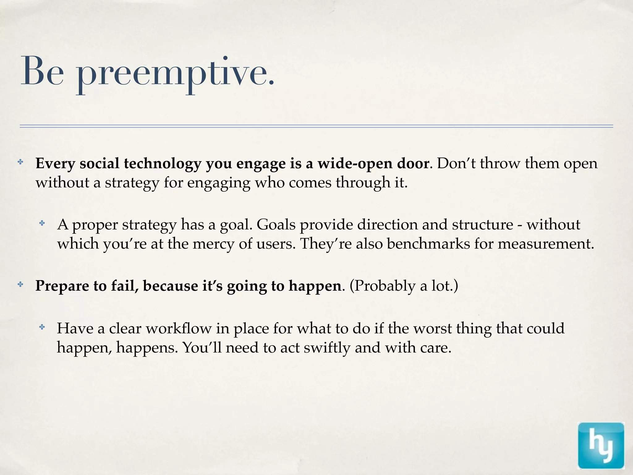 Be preemptive.

✤
    Every social technology you engage is a wide-open door. Don’t throw them open
    without a strategy for engaging who comes through it.

    ✤
        A proper strategy has a goal. Goals provide direction and structure - without
        which you’re at the mercy of users. They’re also benchmarks for measurement.

✤
    Prepare to fail, because it’s going to happen. (Probably a lot.)

    ✤
        Have a clear workﬂow in place for what to do if the worst thing that could
        happen, happens. You’ll need to act swiftly and with care.
 