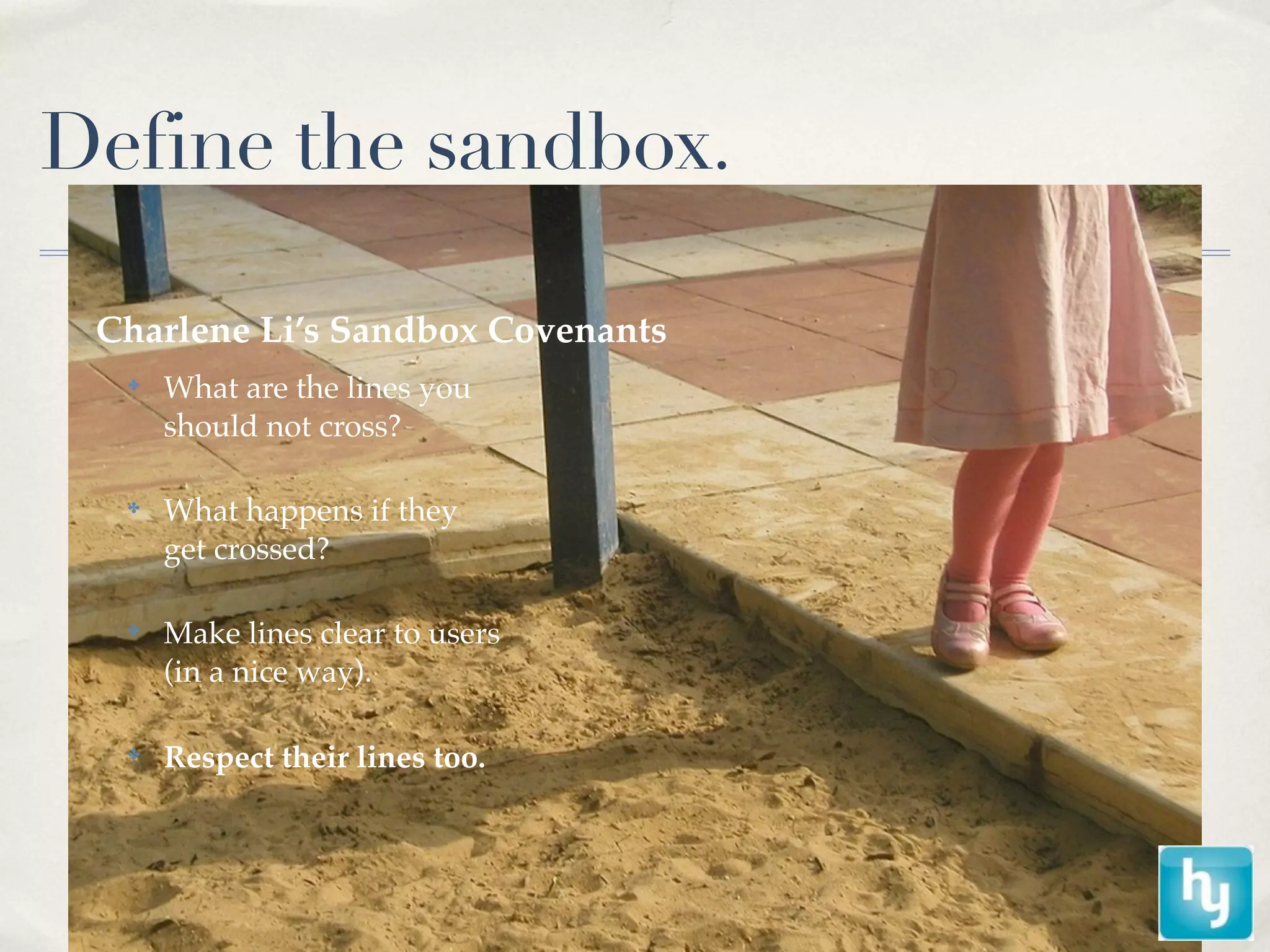 Define the sandbox.

 Charlene Li’s Sandbox Covenants
  ✤
      What are the lines you
      should not cross?

  ✤
      What happens if they
      get crossed?

  ✤
      Make lines clear to users
      (in a nice way).

  ✤
      Respect their lines too.
 