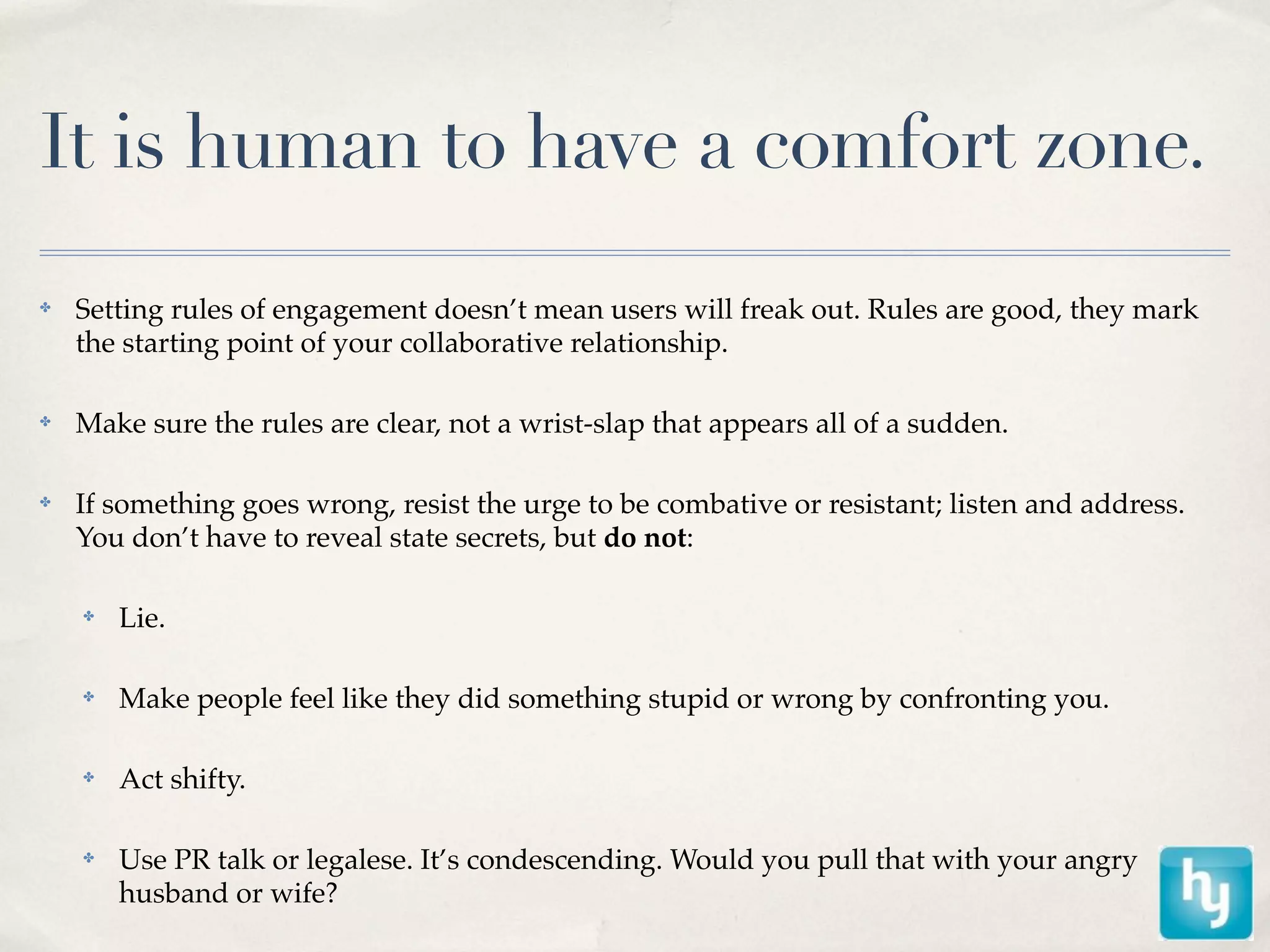 It is human to have a comfort zone.
✤   Setting rules of engagement doesn’t mean users will freak out. Rules are good, they mark
    the starting point of your collaborative relationship.

✤   Make sure the rules are clear, not a wrist-slap that appears all of a sudden.

✤   If something goes wrong, resist the urge to be combative or resistant; listen and address.
    You don’t have to reveal state secrets, but do not:

    ✤   Lie.

    ✤   Make people feel like they did something stupid or wrong by confronting you.

    ✤   Act shifty.

    ✤   Use PR talk or legalese. It’s condescending. Would you pull that with your angry
        husband or wife?
 
