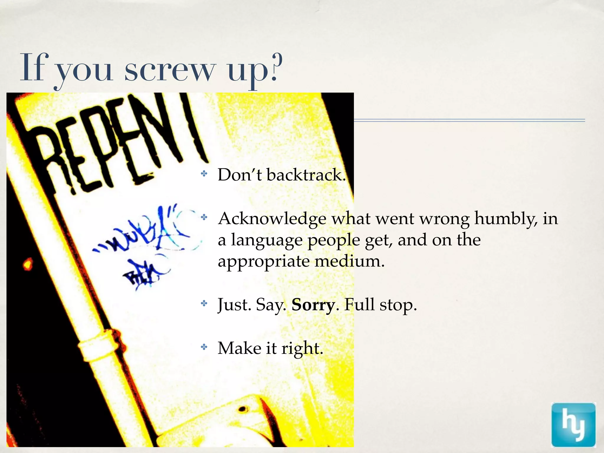 If you screw up?

          ✤   Don’t backtrack.

          ✤   Acknowledge what went wrong humbly, in
              a language people get, and on the
              appropriate medium.

          ✤   Just. Say. Sorry. Full stop.

          ✤   Make it right.
 