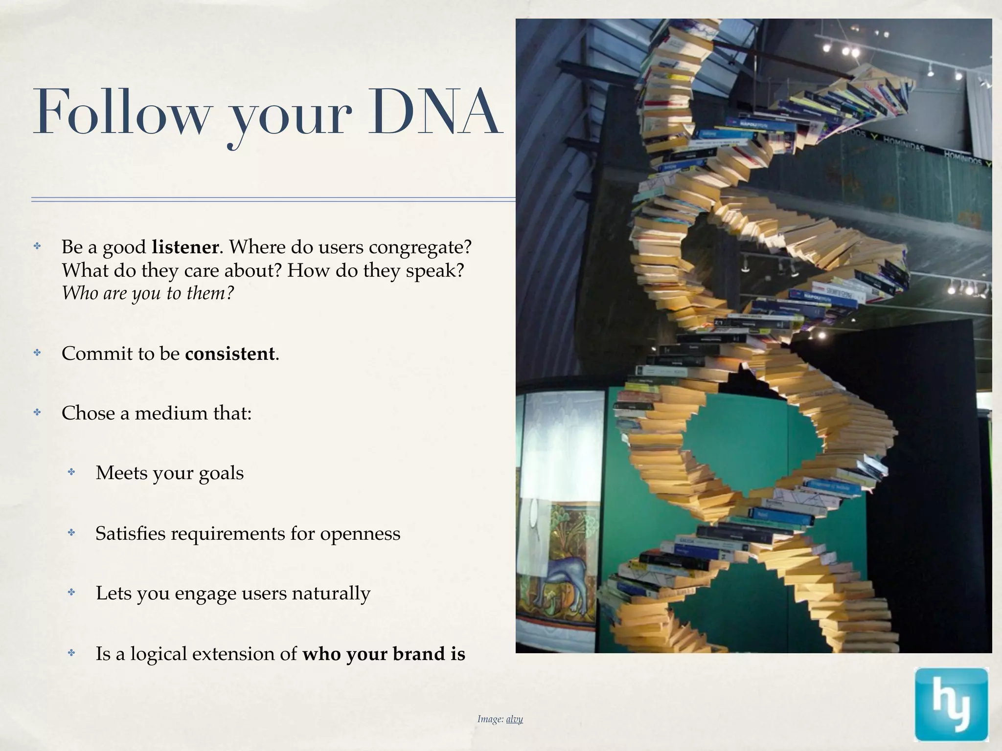 Follow your DNA
✤   Be a good listener. Where do users congregate?
    What do they care about? How do they speak?
    Who are you to them?

✤   Commit to be consistent.

✤   Chose a medium that:

    ✤   Meets your goals

    ✤   Satisﬁes requirements for openness

    ✤   Lets you engage users naturally

    ✤   Is a logical extension of who your brand is


                                                      Image: alvy
 