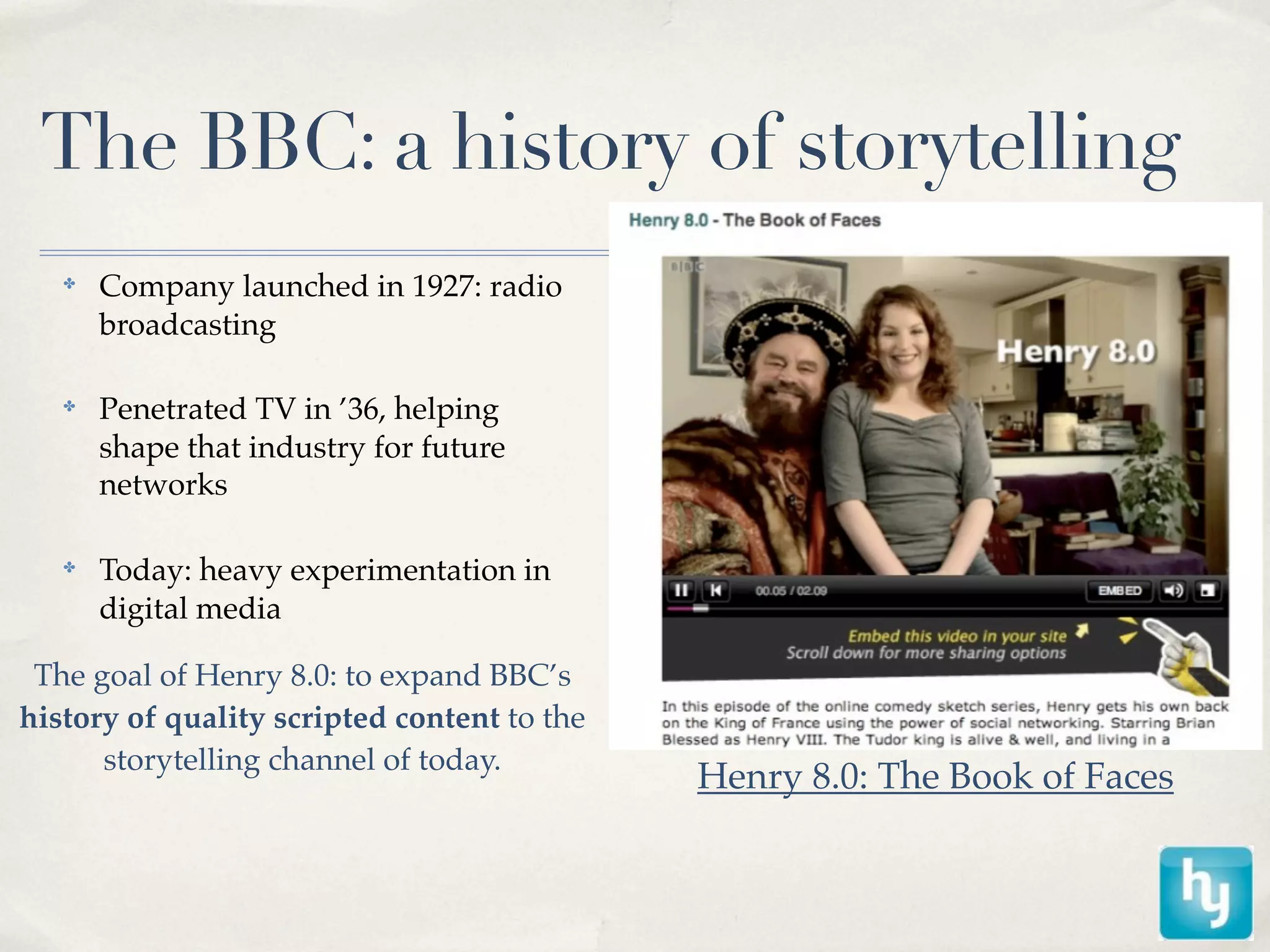 The BBC: a history of storytelling
   ✤
       Company launched in 1927: radio
       broadcasting

   ✤
       Penetrated TV in ’36, helping
       shape that industry for future
       networks

   ✤
       Today: heavy experimentation in
       digital media

 The goal of Henry 8.0: to expand BBC’s
history of quality scripted content to the
      storytelling channel of today.
                                             Henry 8.0: The Book of Faces
 