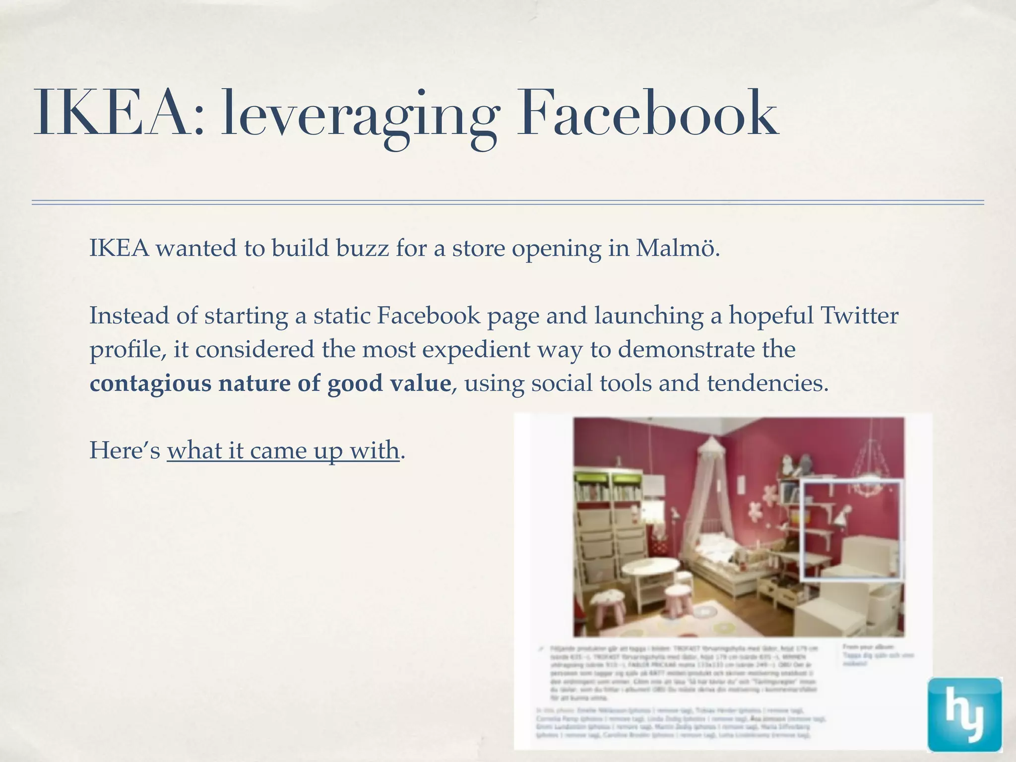 IKEA: leveraging Facebook
 IKEA wanted to build buzz for a store opening in Malmö.

 Instead of starting a static Facebook page and launching a hopeful Twitter
 proﬁle, it considered the most expedient way to demonstrate the
 contagious nature of good value, using social tools and tendencies.

 Here’s what it came up with.
 