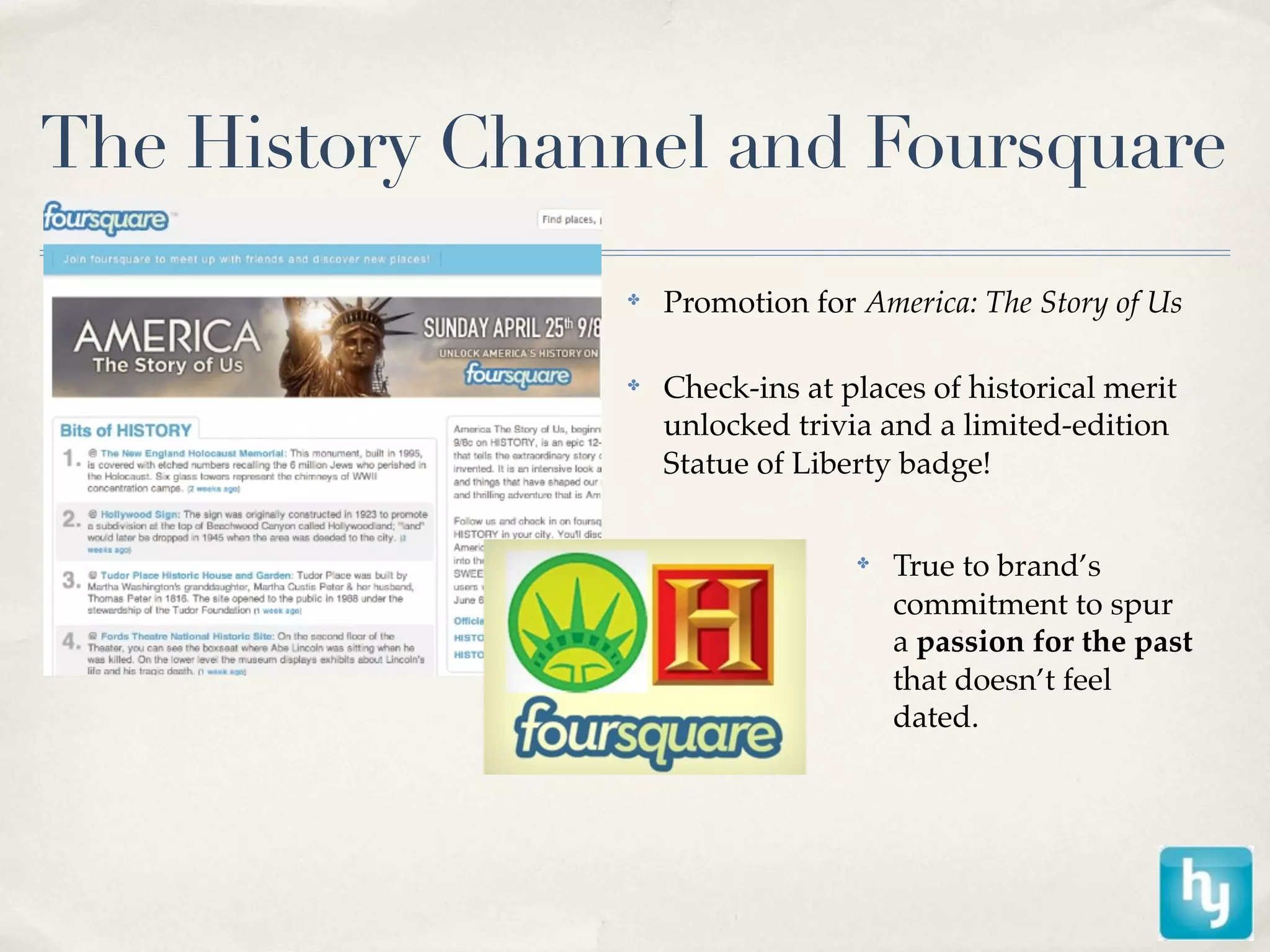 The History Channel and Foursquare
                ✤
                    Promotion for America: The Story of Us

                ✤
                    Check-ins at places of historical merit
                    unlocked trivia and a limited-edition
                    Statue of Liberty badge!


                                  ✤
                                      True to brand’s
                                      commitment to spur
                                      a passion for the past
                                      that doesn’t feel
                                      dated.
 