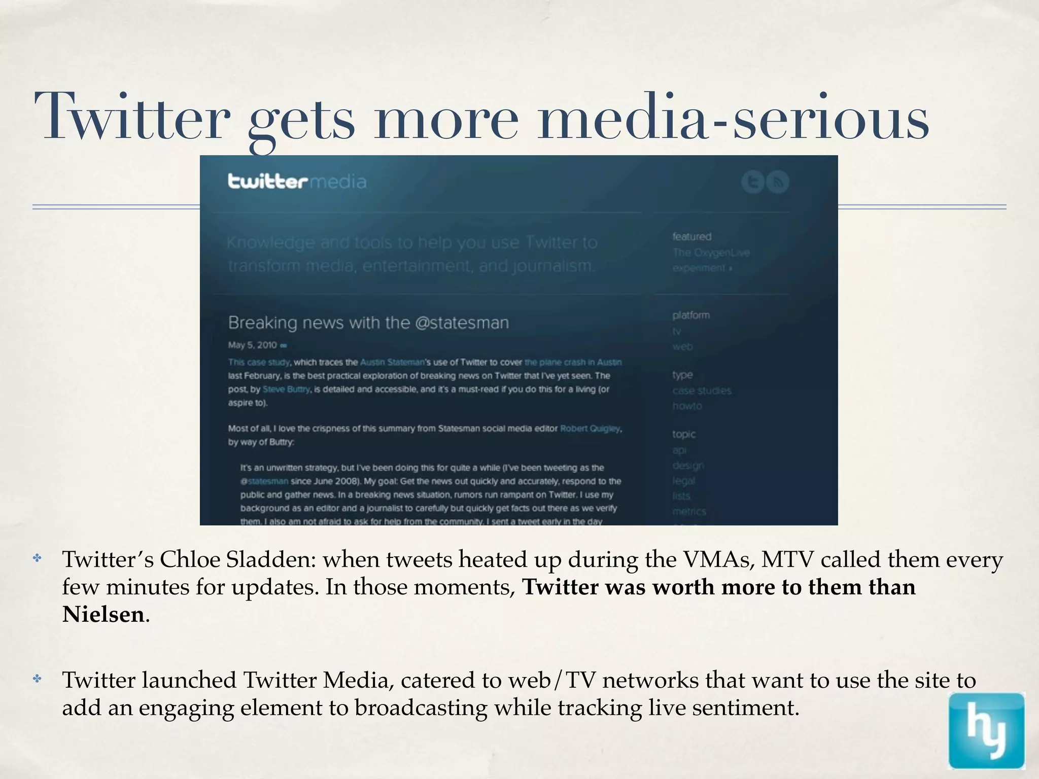 Twitter gets more media-serious




✤   Twitter’s Chloe Sladden: when tweets heated up during the VMAs, MTV called them every
    few minutes for updates. In those moments, Twitter was worth more to them than
    Nielsen.

✤   Twitter launched Twitter Media, catered to web/TV networks that want to use the site to
    add an engaging element to broadcasting while tracking live sentiment.
 