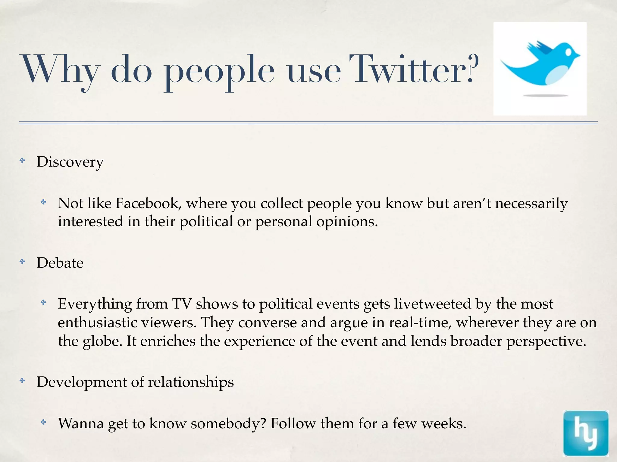 Why do people use Twitter?

✤
    Discovery

    ✤
        Not like Facebook, where you collect people you know but aren’t necessarily
        interested in their political or personal opinions.

✤
    Debate

    ✤
        Everything from TV shows to political events gets livetweeted by the most
        enthusiastic viewers. They converse and argue in real-time, wherever they are on
        the globe. It enriches the experience of the event and lends broader perspective.

✤
    Development of relationships

    ✤
        Wanna get to know somebody? Follow them for a few weeks.
 