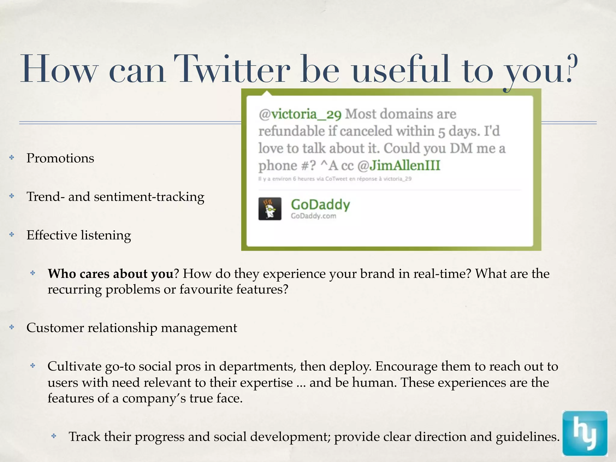 How can Twitter be useful to you?

✤   Promotions

✤   Trend- and sentiment-tracking

✤   Effective listening

    ✤   Who cares about you? How do they experience your brand in real-time? What are the
        recurring problems or favourite features?

✤   Customer relationship management

    ✤   Cultivate go-to social pros in departments, then deploy. Encourage them to reach out to
        users with need relevant to their expertise ... and be human. These experiences are the
        features of a company’s true face.

        ✤   Track their progress and social development; provide clear direction and guidelines.
 