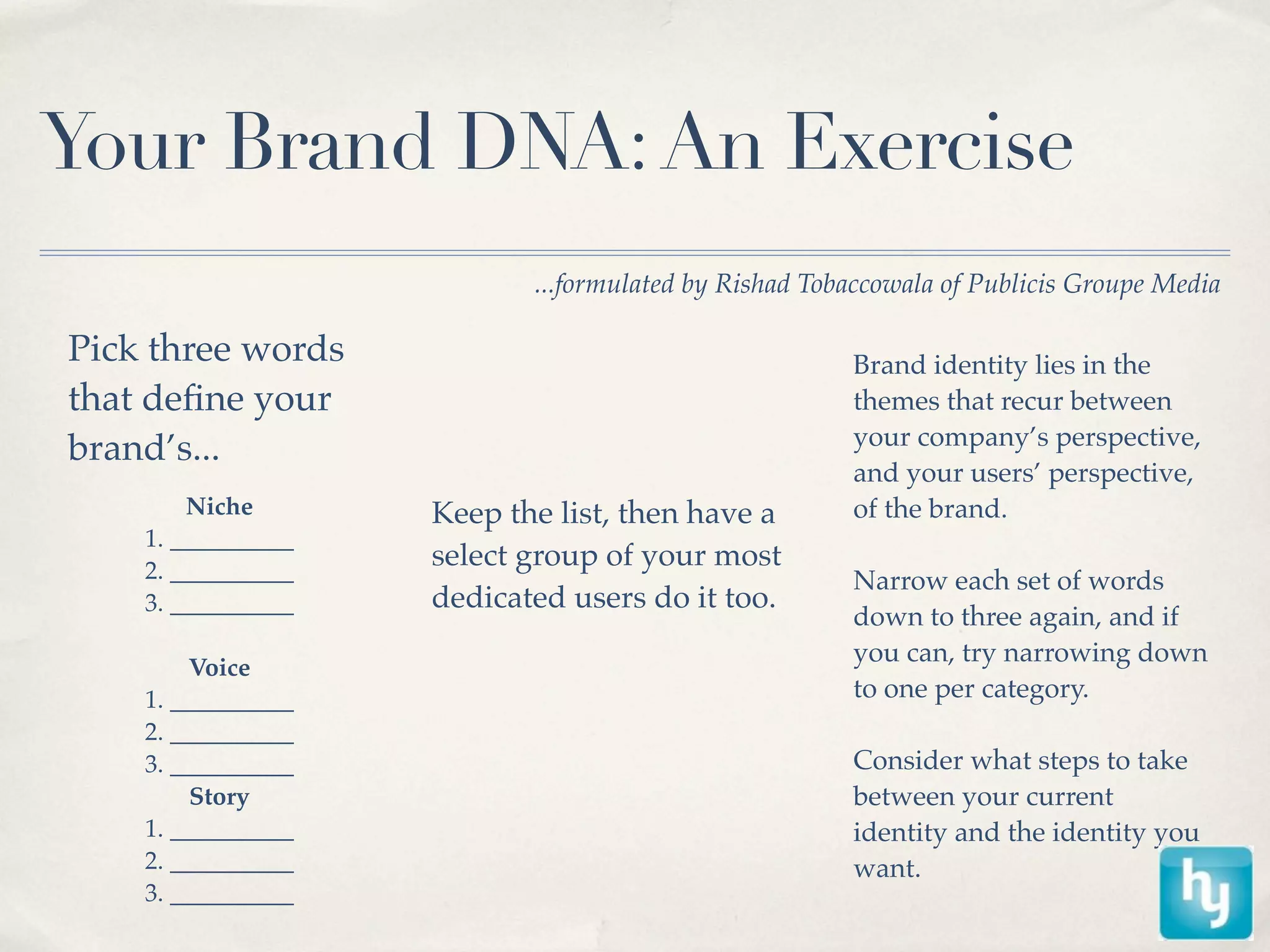 Your Brand DNA: An Exercise
                           ...formulated by Rishad Tobaccowala of Publicis Groupe Media

Pick three words                                      Brand identity lies in the
that deﬁne your                                       themes that recur between
                                                      your company’s perspective,
brand’s...
                                                      and your users’ perspective,
        Niche       Keep the list, then have a        of the brand.
    1. __________
    2. __________
                    select group of your most
                                                      Narrow each set of words
    3. __________   dedicated users do it too.
                                                      down to three again, and if
                                                      you can, try narrowing down
         Voice
    1. __________                                     to one per category.
    2. __________
    3. __________                                     Consider what steps to take
         Story                                        between your current
    1. __________                                     identity and the identity you
    2. __________                                     want.
    3. __________
 