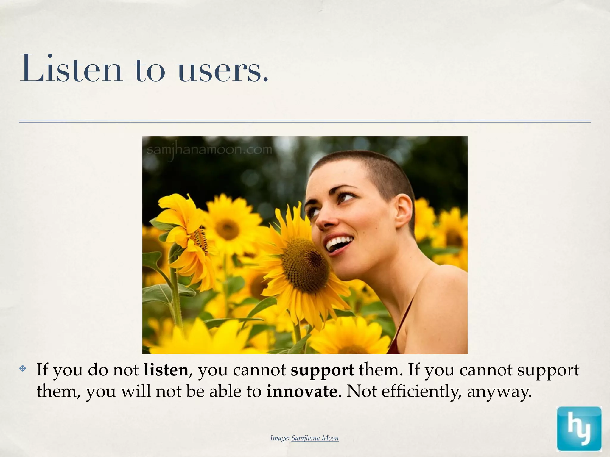 Listen to users.




✤   If you do not listen, you cannot support them. If you cannot support
    them, you will not be able to innovate. Not efﬁciently, anyway.

                                 Image: Samjhana Moon
 