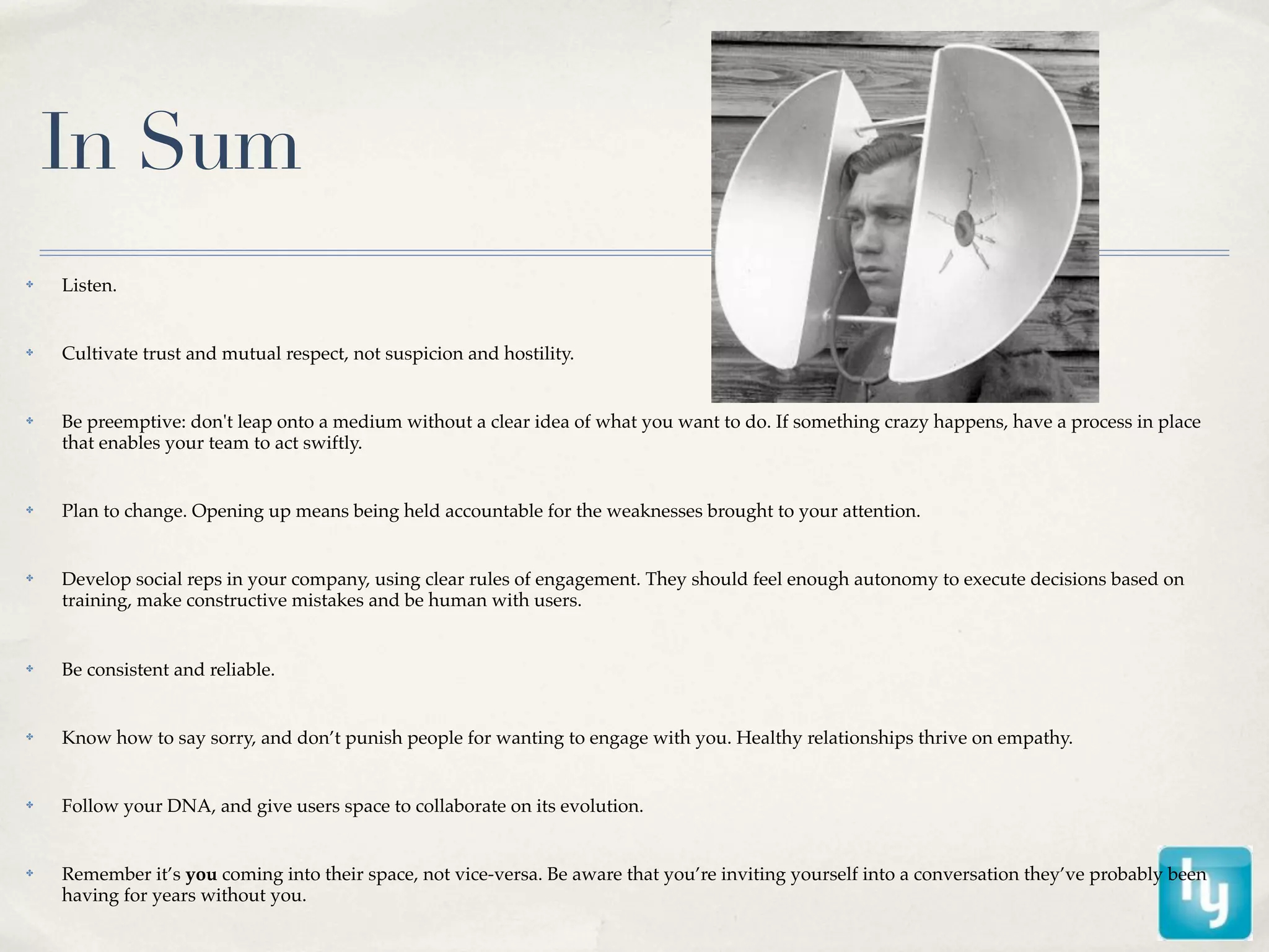 In Sum
✤   Listen.


✤   Cultivate trust and mutual respect, not suspicion and hostility.


✤   Be preemptive: don't leap onto a medium without a clear idea of what you want to do. If something crazy happens, have a process in place
    that enables your team to act swiftly.


✤   Plan to change. Opening up means being held accountable for the weaknesses brought to your attention.


✤   Develop social reps in your company, using clear rules of engagement. They should feel enough autonomy to execute decisions based on
    training, make constructive mistakes and be human with users.


✤   Be consistent and reliable.


✤   Know how to say sorry, and don’t punish people for wanting to engage with you. Healthy relationships thrive on empathy.


✤   Follow your DNA, and give users space to collaborate on its evolution.


✤   Remember it’s you coming into their space, not vice-versa. Be aware that you’re inviting yourself into a conversation they’ve probably been
    having for years without you.
 