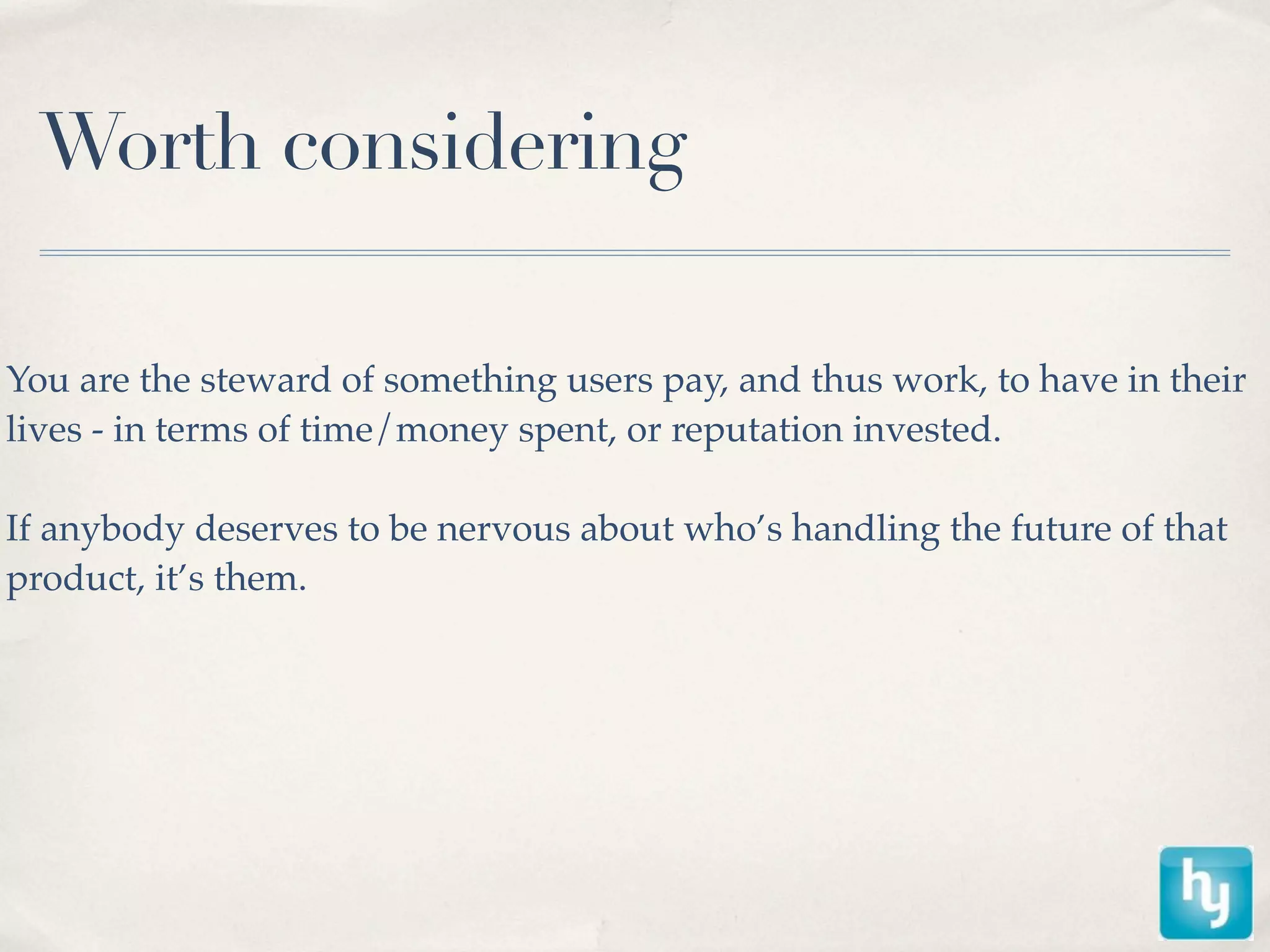Worth considering

You are the steward of something users pay, and thus work, to have in their
lives - in terms of time/money spent, or reputation invested.

If anybody deserves to be nervous about who’s handling the future of that
product, it’s them.
 