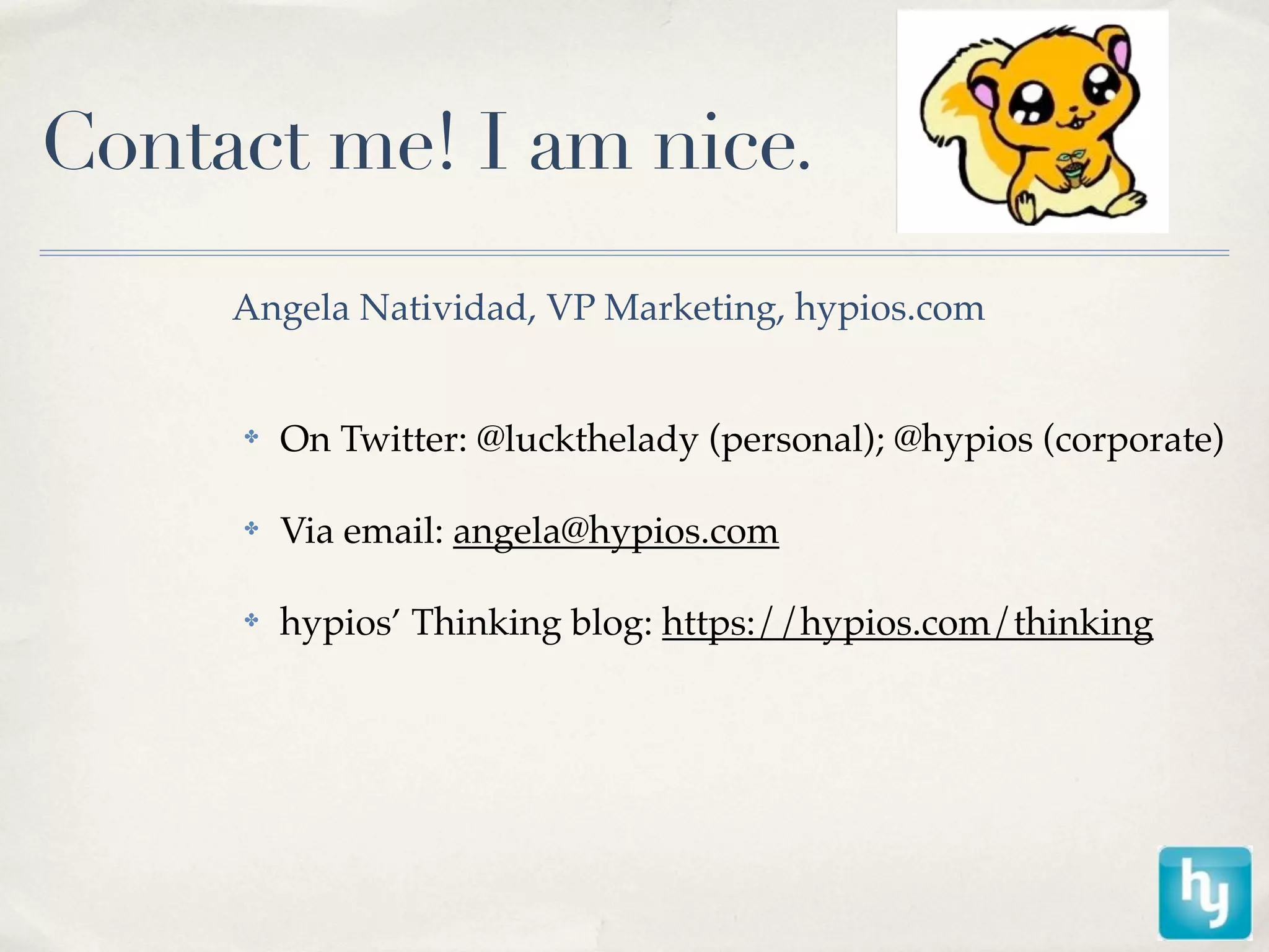 Contact me! I am nice.
     Angela Natividad, VP Marketing, hypios.com


     ✤   On Twitter: @luckthelady (personal); @hypios (corporate)

     ✤   Via email: angela@hypios.com

     ✤   hypios’ Thinking blog: https://hypios.com/thinking
 