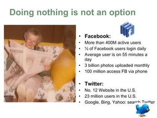 Doing nothing is not an option Facebook:   More than 400M active users ½ of Facebook users login daily Average user has 130 friends 5 billion pieces of content/weekly 100 million access FB via phone Twitter:   105 million registered users 300,000 new accounts/day Google, Bing, Yahoo: search Twitter 