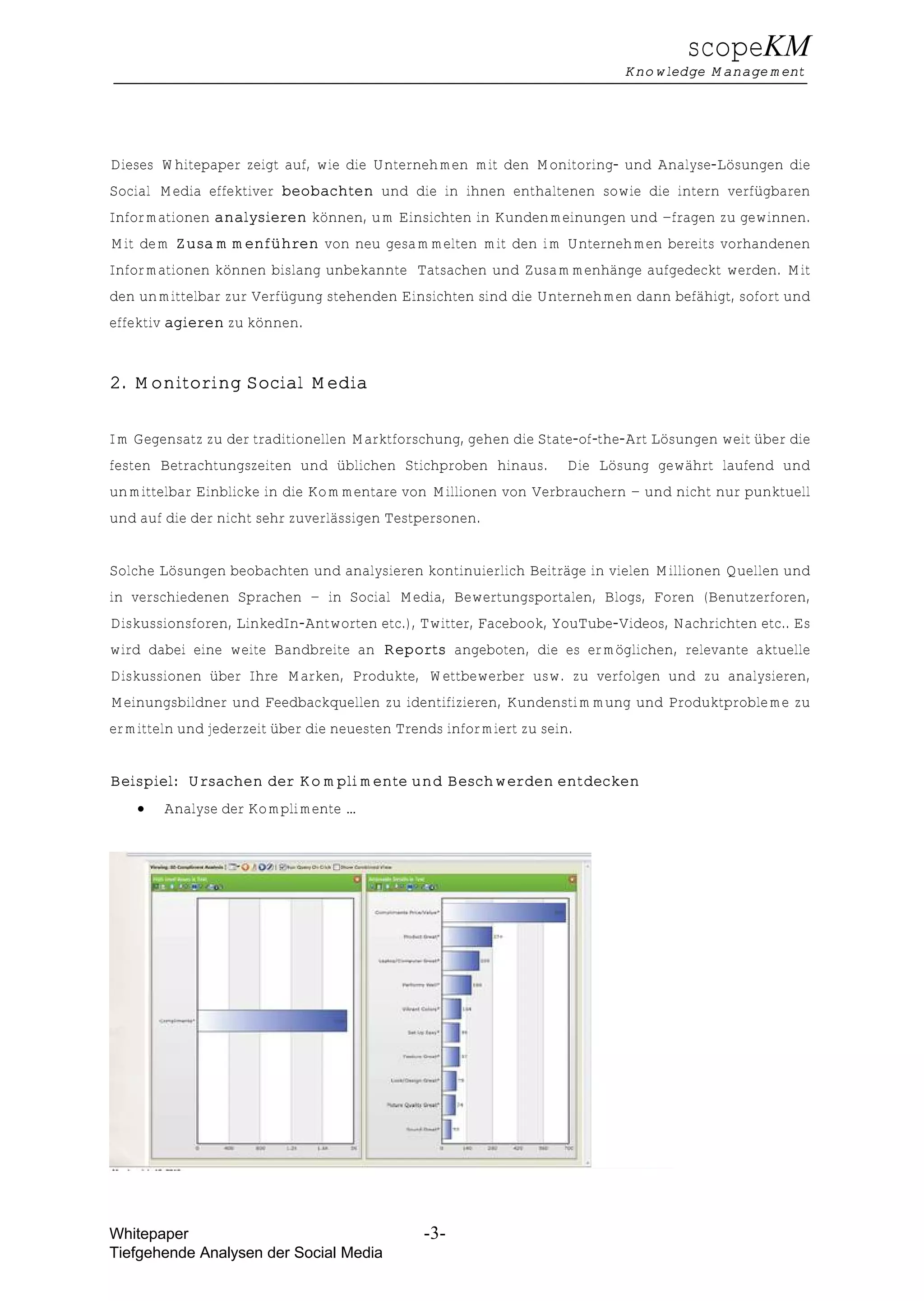 scopeKM
                                                                          Knowledge Management




Dieses Whitepaper zeigt auf, wie die Unternehmen mit den Monitoring- und Analyse-Lösungen die
Social Media effektiver beobachten und die in ihnen enthaltenen sowie die intern verfügbaren
Informationen analysieren können, um Einsichten in Kundenmeinungen und –fragen zu gewinnen.
Mit dem Zusammenführen von neu gesammelten mit den im Unternehmen bereits vorhandenen
Informationen können bislang unbekannte Tatsachen und Zusammenhänge aufgedeckt werden. Mit
den unmittelbar zur Verfügung stehenden Einsichten sind die Unternehmen dann befähigt, sofort und
effektiv agieren zu können.


2. Monitoring Social Media

Im Gegensatz zu der traditionellen Marktforschung, gehen die State-of-the-Art Lösungen weit über die
festen Betrachtungszeiten und üblichen Stichproben hinaus.         Die Lösung gewährt laufend und
unmittelbar Einblicke in die Kommentare von Millionen von Verbrauchern – und nicht nur punktuell
und auf die der nicht sehr zuverlässigen Testpersonen.


Solche Lösungen beobachten und analysieren kontinuierlich Beiträge in vielen Millionen Quellen und
in verschiedenen Sprachen – in Social Media, Bewertungsportalen, Blogs, Foren (Benutzerforen,
Diskussionsforen, LinkedIn-Antworten etc.), Twitter, Facebook, YouTube-Videos, Nachrichten etc.. Es
wird dabei eine weite Bandbreite an Reports angeboten, die es ermöglichen, relevante aktuelle
Diskussionen über Ihre Marken, Produkte, Wettbewerber usw. zu verfolgen und zu analysieren,
Meinungsbildner und Feedbackquellen zu identifizieren, Kundenstimmung und Produktprobleme zu
ermitteln und jederzeit über die neuesten Trends informiert zu sein.


Beispiel: Ursachen der Komplimente und Beschwerden entdecken
    €   Analyse der Komplimente …




Whitepaper                                    -3-
Tiefgehende Analysen der Social Media
 