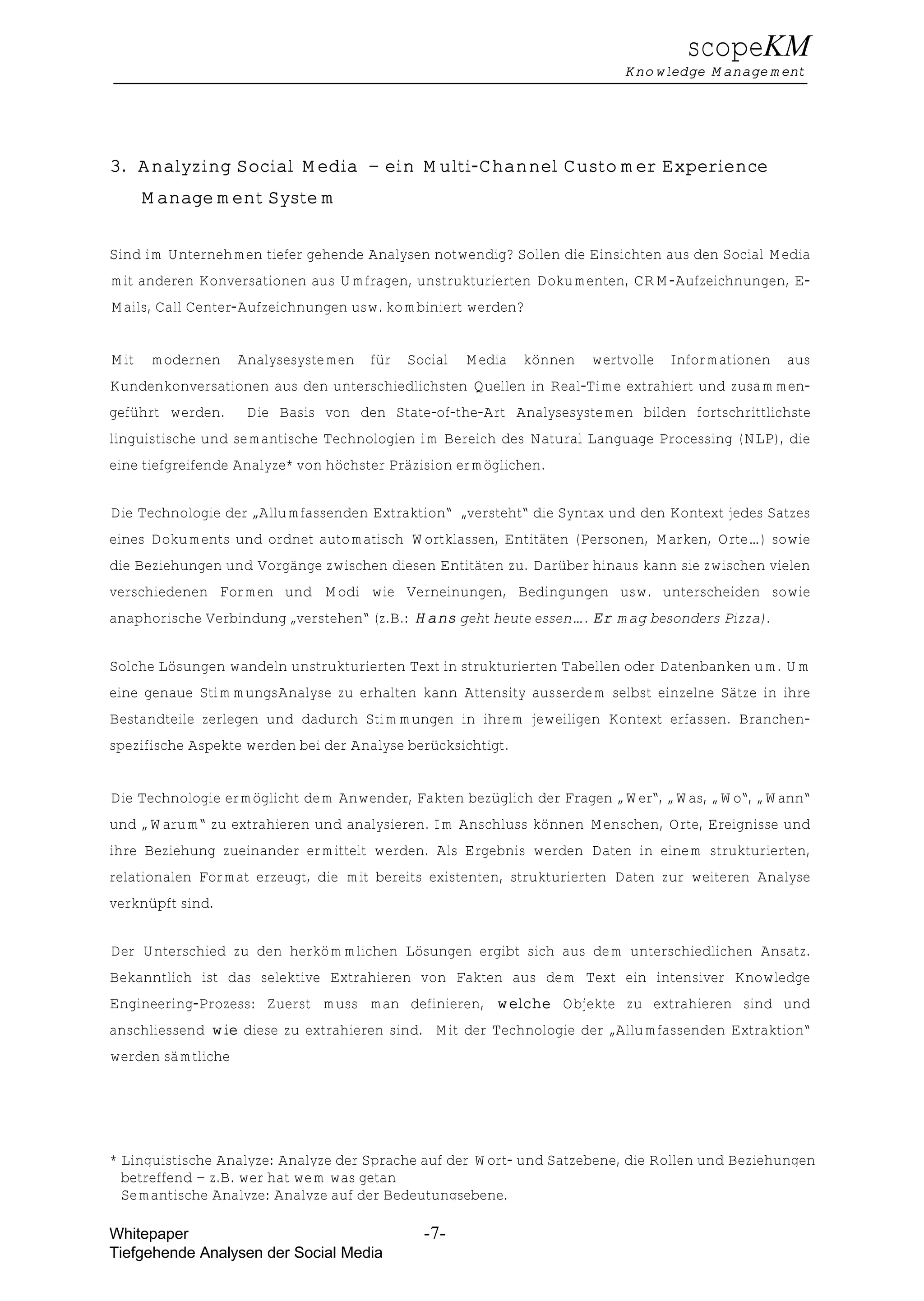 scopeKM
                                                                          Knowledge Management




3. Analyzing Social Media – ein Multi-Channel Customer Experience
      Management System


Sind im Unternehmen tiefer gehende Analysen notwendig? Sollen die Einsichten aus den Social Media
mit anderen Konversationen aus Umfragen, unstrukturierten Dokumenten, CRM-Aufzeichnungen, E-
Mails, Call Center-Aufzeichnungen usw. kombiniert werden?


Mit    modernen    Analysesystemen   für   Social   Media    können   wertvolle   Informationen   aus
Kundenkonversationen aus den unterschiedlichsten Quellen in Real-Time extrahiert und zusammen-
geführt werden.     Die Basis von den State-of-the-Art Analysesystemen bilden fortschrittlichste
linguistische und semantische Technologien im Bereich des Natural Language Processing (NLP), die
eine tiefgreifende Analyze* von höchster Präzision ermöglichen.


Die Technologie der „Allumfassenden Extraktion“ „versteht“ die Syntax und den Kontext jedes Satzes
eines Dokuments und ordnet automatisch Wortklassen, Entitäten (Personen, Marken, Orte…) sowie
die Beziehungen und Vorgänge zwischen diesen Entitäten zu. Darüber hinaus kann sie zwischen vielen
verschiedenen Formen und Modi wie Verneinungen, Bedingungen usw. unterscheiden sowie
anaphorische Verbindung „verstehen“ (z.B.: Hans geht heute essen…. Er mag besonders Pizza).


Solche Lösungen wandeln unstrukturierten Text in strukturierten Tabellen oder Datenbanken um. Um
eine genaue StimmungsAnalyse zu erhalten kann Attensity ausserdem selbst einzelne Sätze in ihre
Bestandteile zerlegen und dadurch Stimmungen in ihrem jeweiligen Kontext erfassen. Branchen-
spezifische Aspekte werden bei der Analyse berücksichtigt.


Die Technologie ermöglicht dem Anwender, Fakten bezüglich der Fragen „Wer“, „Was, „Wo“, „Wann“
und „Warum“ zu extrahieren und analysieren. Im Anschluss können Menschen, Orte, Ereignisse und
ihre Beziehung zueinander ermittelt werden. Als Ergebnis werden Daten in einem strukturierten,
relationalen Format erzeugt, die mit bereits existenten, strukturierten Daten zur weiteren Analyse
verknüpft sind.


Der Unterschied zu den herkömmlichen Lösungen ergibt sich aus dem unterschiedlichen Ansatz.
Bekanntlich ist das selektive Extrahieren von Fakten aus dem Text ein intensiver Knowledge
Engineering-Prozess: Zuerst muss man definieren, welche Objekte zu extrahieren sind und
anschliessend wie diese zu extrahieren sind. Mit der Technologie der „Allumfassenden Extraktion“
werden sämtliche




* Linguistische Analyze: Analyze der Sprache auf der Wort- und Satzebene, die Rollen und Beziehungen
  betreffend – z.B. wer hat wem was getan
  Semantische Analyze: Analyze auf der Bedeutungsebene.

Whitepaper                                   -7-
Tiefgehende Analysen der Social Media
 