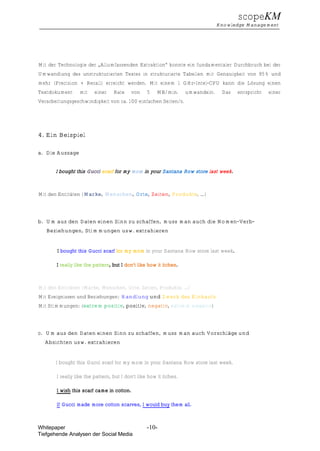 scopeKM
                                                                                 Knowledge Management




Mit der Technologie der „Allumfassenden Extraktion“ konnte ein fundamentaler Durchbruch bei der
Umwandlung des unstrukturierten Textes in strukturierte Tabellen mit Genauigkeit von 95% und
mehr (Precision + Recall) erreicht werden. Mit einem 1 GHz-Intel-CPU kann die Lösung einen
Textdokument     mit     einer    Rate     von    5   MB/min.       umwandeln.    Das   entspricht   einer
Verarbeitungsgeschwindigkeit von ca. 100 einfachen Seiten/s.




4. Ein Beispiel

a. Die Aussage


       I bought this Gucci scarf for my mom in your Santana Row store last week.



Mit den Entitäten (Marke, Menschen, Orte, Zeiten, Produkte, …)




b. Um aus den Daten einen Sinn zu schaffen, muss man auch die Nomen-Verb-
   Beziehungen, Stimmungen usw. extrahieren


       I bought this Gucci scarf for my mom in your Santana Row store last week.

       I really like the pattern, but I don’t like how it itches.



Mit den Entitäten (Marke, Menschen, Orte, Zeiten, Produkte, …)
Mit Ereignissen und Beziehungen: Handlung und Zweck des Einkaufs
Mit Stimmungen: (extrem positiv, positiv, negativ, extrem negativ)




c. Um aus den Daten einen Sinn zu schaffen, muss man auch Vorschläge und
  Absichten usw. extrahieren


       I bought this Gucci scarf for my mom in your Santana Row store last week.

       I really like the pattern, but I don’t like how it itches.

       I wish this scarf came in cotton.

       If Gucci made more cotton scarves, I would buy them all.



Whitepaper                                        -10-
Tiefgehende Analysen der Social Media
 