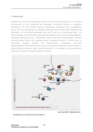 scopeKM
                                                                           Knowledge Management




5. Abschluss

Moderne Monitoring und Analyse-Systeme wandeln Texte aus praktisch jeder Quelle in verwertbare
Informationen um und ermöglichen den Anwendern tiefgreifende Einblicke in aggregierte
Kundendaten. Sie stellen darüber hinaus die sogenannten „Dashboards“ sowie aussagekräftige
Reports und Visualisierungstools zur Verfügung. Ausser dem bieten solche Systeme Anwendern die
Möglichkeit, tief in die Daten einzudringen („drill down“) und sie mit strukturierten Daten – wie
Segmentierungen, Geo-Informationen, demografischen Angaben, strukturierten Umfrageergebnissen,
Kundenwert-Informationen usw. – abzugleichen. Durch automatische Warnmeldungen in Echtzeit
und systemseitige Impulse zum Eingreifen können Unternehmen schneller als jemals zuvor auf
Markttrends     reagieren,    Produkte      und       Dienstleistungen   kundengerecht   optimieren,
maßgeschneiderten Kundenservice bieten und somit die „Customer Experience“ deutlich verbessern.
Attensity Analyze ermöglicht zudem „Predictive Analytics“, um Hinweise auf mögliche Probleme
frühzeitig zu erkennen und Gegenmassnahmen einzuleiten.




  Die Bewertung von den State-of-the-Art- Systemen




Whitepaper                                     -12-
Tiefgehende Analysen der Social Media
 