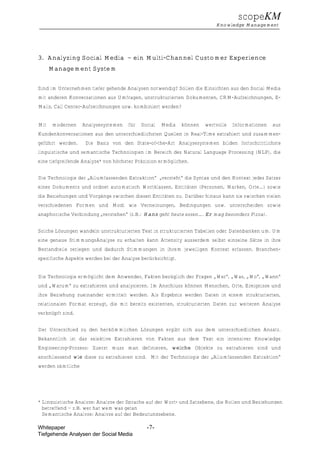 scopeKM
                                                                          Knowledge Management




3. Analyzing Social Media – ein Multi-Channel Customer Experience
      Management System


Sind im Unternehmen tiefer gehende Analysen notwendig? Sollen die Einsichten aus den Social Media
mit anderen Konversationen aus Umfragen, unstrukturierten Dokumenten, CRM-Aufzeichnungen, E-
Mails, Call Center-Aufzeichnungen usw. kombiniert werden?


Mit    modernen    Analysesystemen   für   Social   Media    können   wertvolle   Informationen   aus
Kundenkonversationen aus den unterschiedlichsten Quellen in Real-Time extrahiert und zusammen-
geführt werden.     Die Basis von den State-of-the-Art Analysesystemen bilden fortschrittlichste
linguistische und semantische Technologien im Bereich des Natural Language Processing (NLP), die
eine tiefgreifende Analyze* von höchster Präzision ermöglichen.


Die Technologie der „Allumfassenden Extraktion“ „versteht“ die Syntax und den Kontext jedes Satzes
eines Dokuments und ordnet automatisch Wortklassen, Entitäten (Personen, Marken, Orte…) sowie
die Beziehungen und Vorgänge zwischen diesen Entitäten zu. Darüber hinaus kann sie zwischen vielen
verschiedenen Formen und Modi wie Verneinungen, Bedingungen usw. unterscheiden sowie
anaphorische Verbindung „verstehen“ (z.B.: Hans geht heute essen…. Er mag besonders Pizza).


Solche Lösungen wandeln unstrukturierten Text in strukturierten Tabellen oder Datenbanken um. Um
eine genaue StimmungsAnalyse zu erhalten kann Attensity ausserdem selbst einzelne Sätze in ihre
Bestandteile zerlegen und dadurch Stimmungen in ihrem jeweiligen Kontext erfassen. Branchen-
spezifische Aspekte werden bei der Analyse berücksichtigt.


Die Technologie ermöglicht dem Anwender, Fakten bezüglich der Fragen „Wer“, „Was, „Wo“, „Wann“
und „Warum“ zu extrahieren und analysieren. Im Anschluss können Menschen, Orte, Ereignisse und
ihre Beziehung zueinander ermittelt werden. Als Ergebnis werden Daten in einem strukturierten,
relationalen Format erzeugt, die mit bereits existenten, strukturierten Daten zur weiteren Analyse
verknüpft sind.


Der Unterschied zu den herkömmlichen Lösungen ergibt sich aus dem unterschiedlichen Ansatz.
Bekanntlich ist das selektive Extrahieren von Fakten aus dem Text ein intensiver Knowledge
Engineering-Prozess: Zuerst muss man definieren, welche Objekte zu extrahieren sind und
anschliessend wie diese zu extrahieren sind. Mit der Technologie der „Allumfassenden Extraktion“
werden sämtliche




* Linguistische Analyze: Analyze der Sprache auf der Wort- und Satzebene, die Rollen und Beziehungen
  betreffend – z.B. wer hat wem was getan
  Semantische Analyze: Analyze auf der Bedeutungsebene.

Whitepaper                                   -7-
Tiefgehende Analysen der Social Media
 