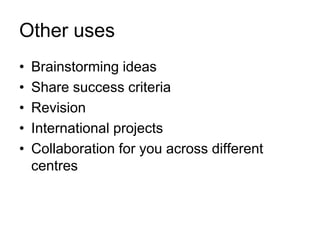 Other uses
•
•
•
•
•

Brainstorming ideas
Share success criteria
Revision
International projects
Collaboration for you across different
centres

 