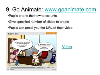 9. Go Animate: www.goanimate.com
•Pupils create their own accounts
•Give specified number of slides to create
•Pupils can email you the URL of their video

Video

 