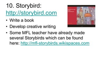 10. Storybird:
http://storybird.com
• Write a book
• Develop creative writing
• Some MFL teacher have already made
several Storybirds which can be found
here: http://mfl-storybirds.wikispaces.com

 
