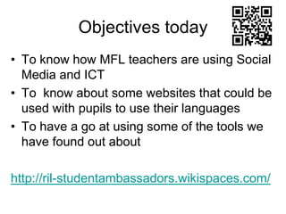 Objectives today
• To know how MFL teachers are using Social
Media and ICT
• To know about some websites that could be
used with pupils to use their languages
• To have a go at using some of the tools we
have found out about

http://ril-studentambassadors.wikispaces.com/

 