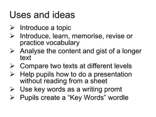 Uses and ideas
 Introduce a topic
 Introduce, learn, memorise, revise or
practice vocabulary
 Analyse the content and gist of a longer
text
 Compare two texts at different levels
 Help pupils how to do a presentation
without reading from a sheet
 Use key words as a writing promt
 Pupils create a “Key Words” wordle

 