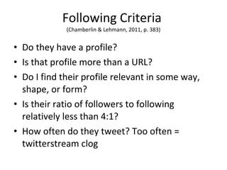 Following Criteria  (Chamberlin & Lehmann, 2011, p. 383) Do they have a profile? Is that profile more than a URL? Do I find their profile relevant in some way, shape, or form? Is their ratio of followers to following relatively less than 4:1? How often do they tweet? Too often = twitterstream clog 