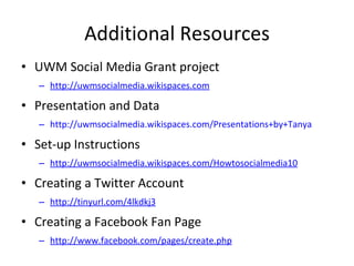 Additional Resources UWM Social Media Grant project  http://uwmsocialmedia.wikispaces.com Presentation and Data http://uwmsocialmedia.wikispaces.com/Presentations+by+Tanya Set-up Instructions http://uwmsocialmedia.wikispaces.com/Howtosocialmedia10 Creating a Twitter Account  http://tinyurl.com/4lkdkj3   Creating a Facebook Fan Page http://www.facebook.com/pages/create.php 