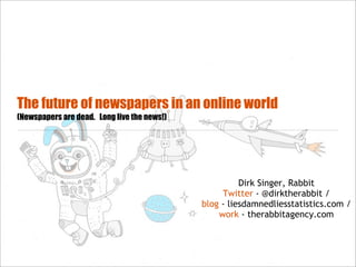 The future of newspapers in an online world
(Newspapers are dead. Long live the news!)




                                                       Dirk Singer, Rabbit
                                                  Twitter - @dirktherabbit /
                                             blog - liesdamnedliesstatistics.com /
                                                 work - therabbitagency.com
 
