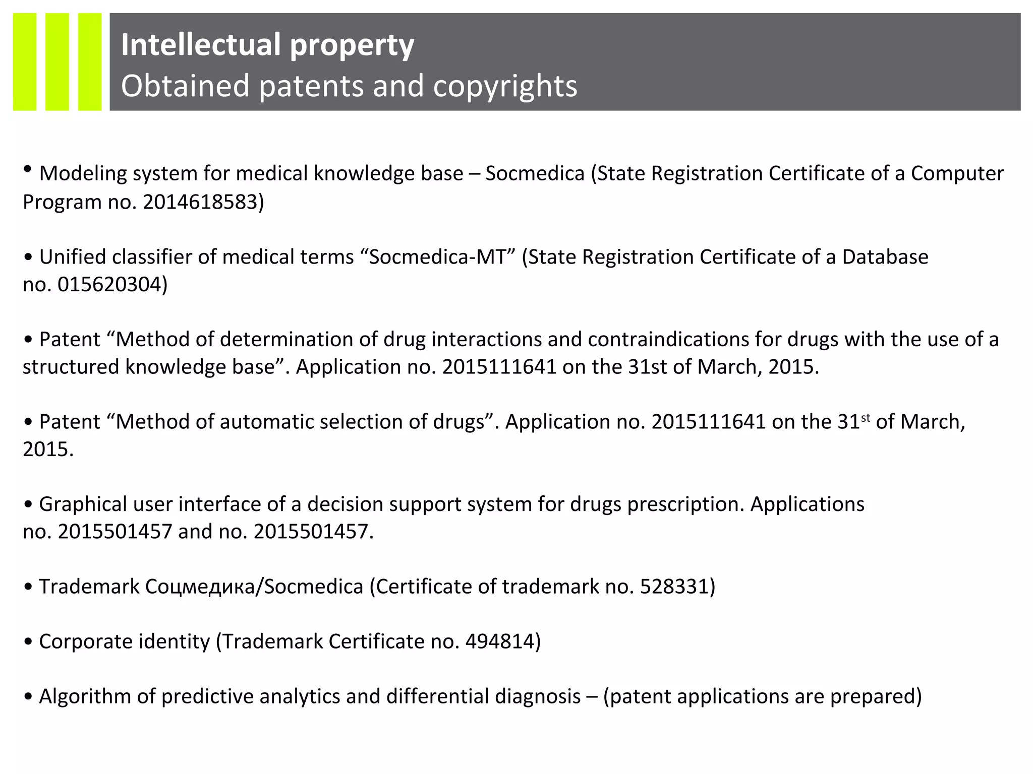 Intellectual property
Obtained patents and copyrights
• Modeling system for medical knowledge base – Socmedica (State Registration Certificate of a Computer
Program no. 2014618583)
• Unified classifier of medical terms “Socmedica-MT” (State Registration Certificate of a Database
no. 015620304)
• Patent “Method of determination of drug interactions and contraindications for drugs with the use of a
structured knowledge base”. Application no. 2015111641 on the 31st of March, 2015.
• Patent “Method of automatic selection of drugs”. Application no. 2015111641 on the 31st
of March,
2015.
• Graphical user interface of a decision support system for drugs prescription. Applications
no. 2015501457 and no. 2015501457.
• Trademark Соцмедика/Socmedica (Certificate of trademark no. 528331)
• Corporate identity (Trademark Certificate no. 494814)
• Algorithm of predictive analytics and differential diagnosis – (patent applications are prepared)
 