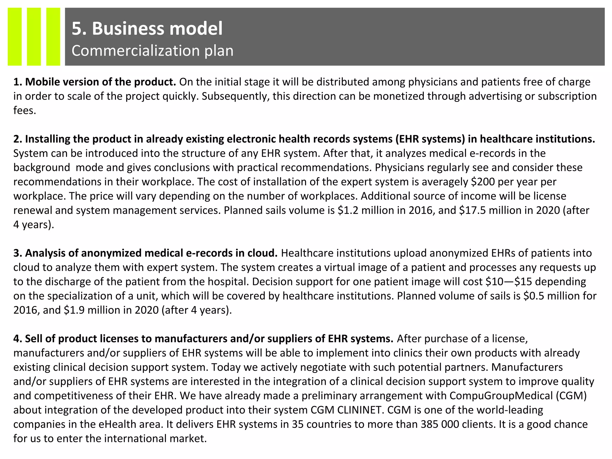 5. Business model
Commercialization plan
1. Mobile version of the product. On the initial stage it will be distributed among physicians and patients free of charge
in order to scale of the project quickly. Subsequently, this direction can be monetized through advertising or subscription
fees.
2. Installing the product in already existing electronic health records systems (EHR systems) in healthcare institutions.
System can be introduced into the structure of any EHR system. After that, it analyzes medical e-records in the
background mode and gives conclusions with practical recommendations. Physicians regularly see and consider these
recommendations in their workplace. The cost of installation of the expert system is averagely $200 per year per
workplace. The price will vary depending on the number of workplaces. Additional source of income will be license
renewal and system management services. Planned sails volume is $1.2 million in 2016, and $17.5 million in 2020 (after
4 years).
3. Analysis of anonymized medical e-records in cloud. Healthcare institutions upload anonymized EHRs of patients into
cloud to analyze them with expert system. The system creates a virtual image of a patient and processes any requests up
to the discharge of the patient from the hospital. Decision support for one patient image will cost $10—$15 depending
on the specialization of a unit, which will be covered by healthcare institutions. Planned volume of sails is $0.5 million for
2016, and $1.9 million in 2020 (after 4 years).
4. Sell of product licenses to manufacturers and/or suppliers of EHR systems. After purchase of a license,
manufacturers and/or suppliers of EHR systems will be able to implement into clinics their own products with already
existing clinical decision support system. Today we actively negotiate with such potential partners. Manufacturers
and/or suppliers of EHR systems are interested in the integration of a clinical decision support system to improve quality
and competitiveness of their EHR. We have already made a preliminary arrangement with CompuGroupMedical (CGM)
about integration of the developed product into their system CGM CLININET. CGM is one of the world-leading
companies in the eHealth area. It delivers EHR systems in 35 countries to more than 385 000 clients. It is a good chance
for us to enter the international market.
 