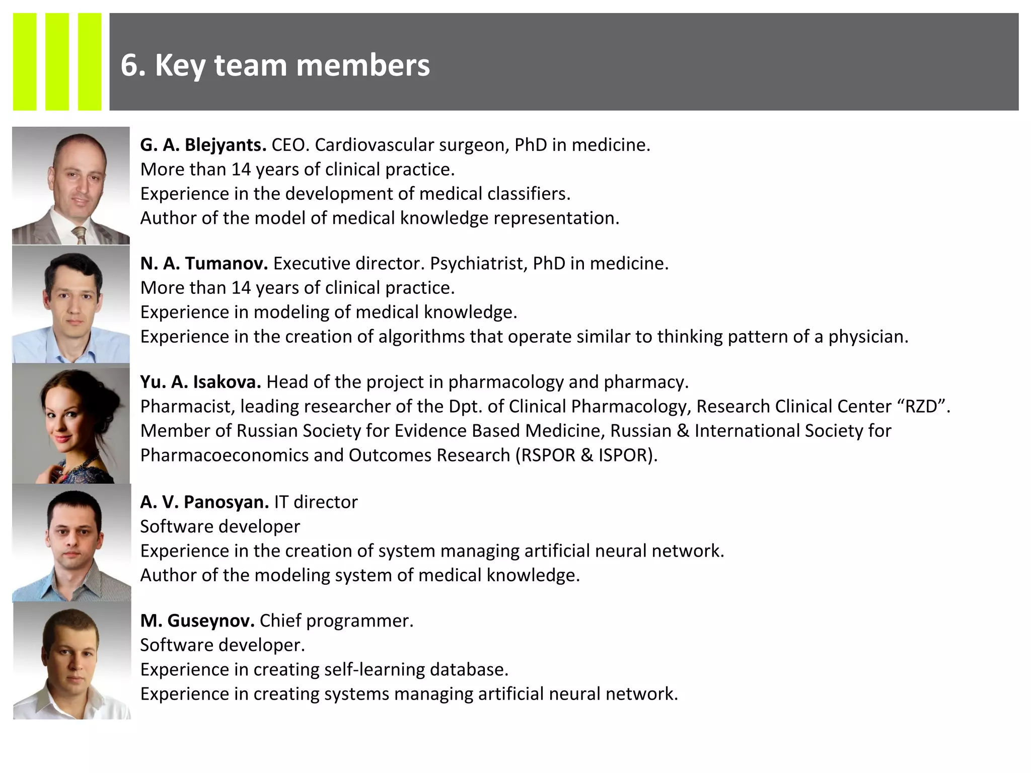 6. Key team members
G. A. Blejyants. CEO. Cardiovascular surgeon, PhD in medicine.
More than 14 years of clinical practice.
Experience in the development of medical classifiers.
Author of the model of medical knowledge representation.
N. A. Tumanov. Executive director. Psychiatrist, PhD in medicine.
More than 14 years of clinical practice.
Experience in modeling of medical knowledge.
Experience in the creation of algorithms that operate similar to thinking pattern of a physician.
Yu. A. Isakova. Head of the project in pharmacology and pharmacy.
Pharmacist, leading researcher of the Dpt. of Clinical Pharmacology, Research Clinical Center “RZD”.
Member of Russian Society for Evidence Based Medicine, Russian & International Society for
Pharmacoeconomics and Outcomes Research (RSPOR & ISPOR).
A. V. Panosyan. IT director
Software developer
Experience in the creation of system managing artificial neural network.
Author of the modeling system of medical knowledge.
M. Guseynov. Chief programmer.
Software developer.
Experience in creating self-learning database.
Experience in creating systems managing artificial neural network.
 