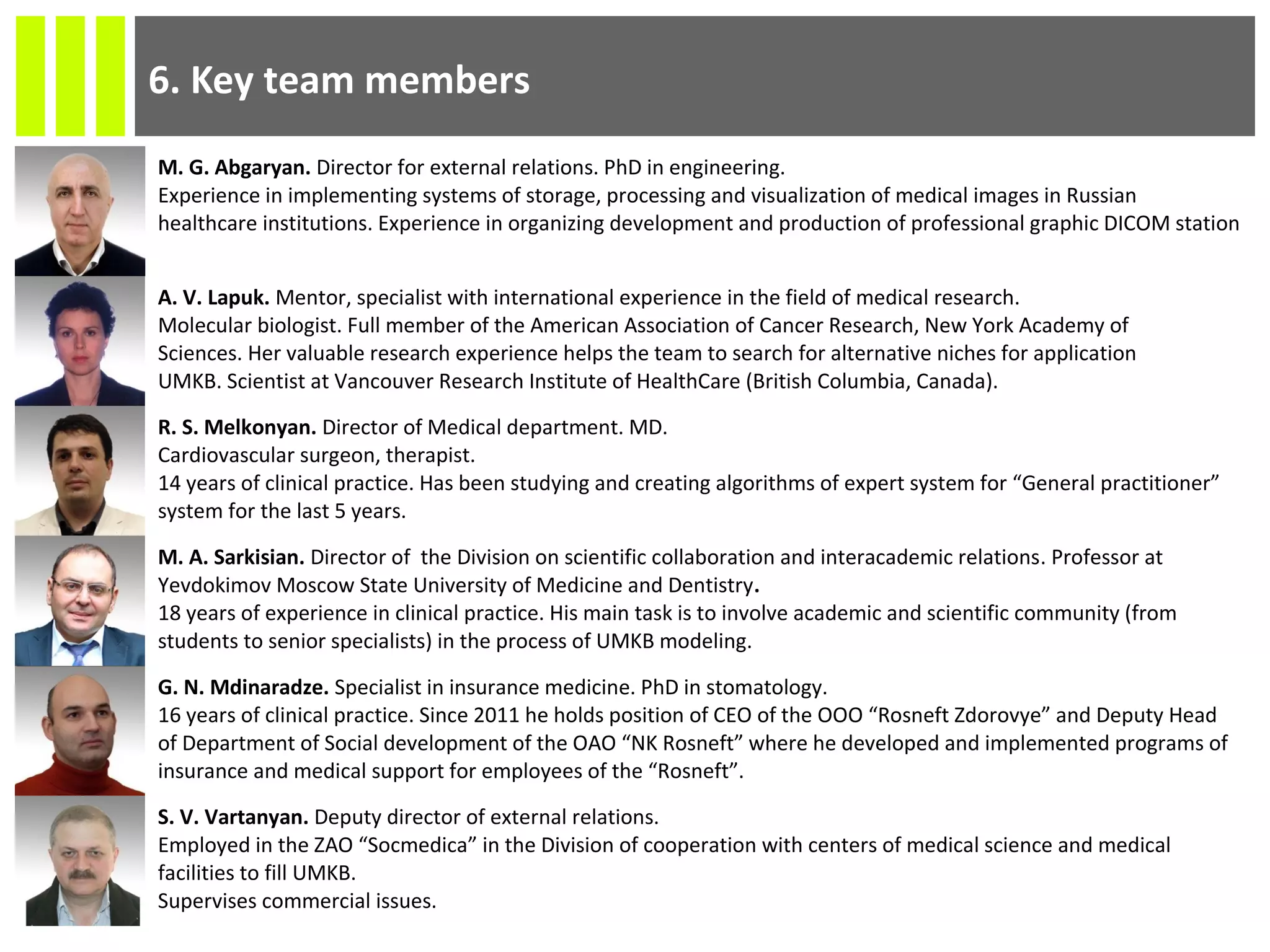 M. G. Abgaryan. Director for external relations. PhD in engineering.
Experience in implementing systems of storage, processing and visualization of medical images in Russian
healthcare institutions. Experience in organizing development and production of professional graphic DICOM station
A. V. Lapuk. Mentor, specialist with international experience in the field of medical research.
Molecular biologist. Full member of the American Association of Cancer Research, New York Academy of
Sciences. Her valuable research experience helps the team to search for alternative niches for application
UMKB. Scientist at Vancouver Research Institute of HealthCare (British Columbia, Canada).
R. S. Melkonyan. Director of Medical department. MD.
Cardiovascular surgeon, therapist.
14 years of clinical practice. Has been studying and creating algorithms of expert system for “General practitioner”
system for the last 5 years.
M. A. Sarkisian. Director of the Division on scientific collaboration and interacademic relations. Professor at
Yevdokimov Moscow State University of Medicine and Dentistry.
18 years of experience in clinical practice. His main task is to involve academic and scientific community (from
students to senior specialists) in the process of UMKB modeling.
G. N. Mdinaradze. Specialist in insurance medicine. PhD in stomatology.
16 years of clinical practice. Since 2011 he holds position of CEO of the OOO “Rosneft Zdorovye” and Deputy Head
of Department of Social development of the OAO “NK Rosneft” where he developed and implemented programs of
insurance and medical support for employees of the “Rosneft”.
S. V. Vartanyan. Deputy director of external relations.
Employed in the ZAO “Socmedica” in the Division of cooperation with centers of medical science and medical
facilities to fill UMKB.
Supervises commercial issues.
6. Key team members
 