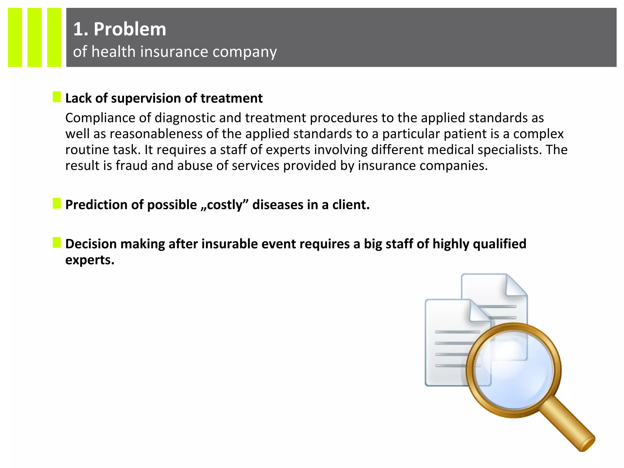 1. Problem
of health insurance company
Lack of supervision of treatment
Compliance of diagnostic and treatment procedures to the applied standards as
well as reasonableness of the applied standards to a particular patient is a complex
routine task. It requires a staff of experts involving different medical specialists. The
result is fraud and abuse of services provided by insurance companies.
Prediction of possible „costly” diseases in a client.
Decision making after insurable event requires a big staff of highly qualified
experts.
 