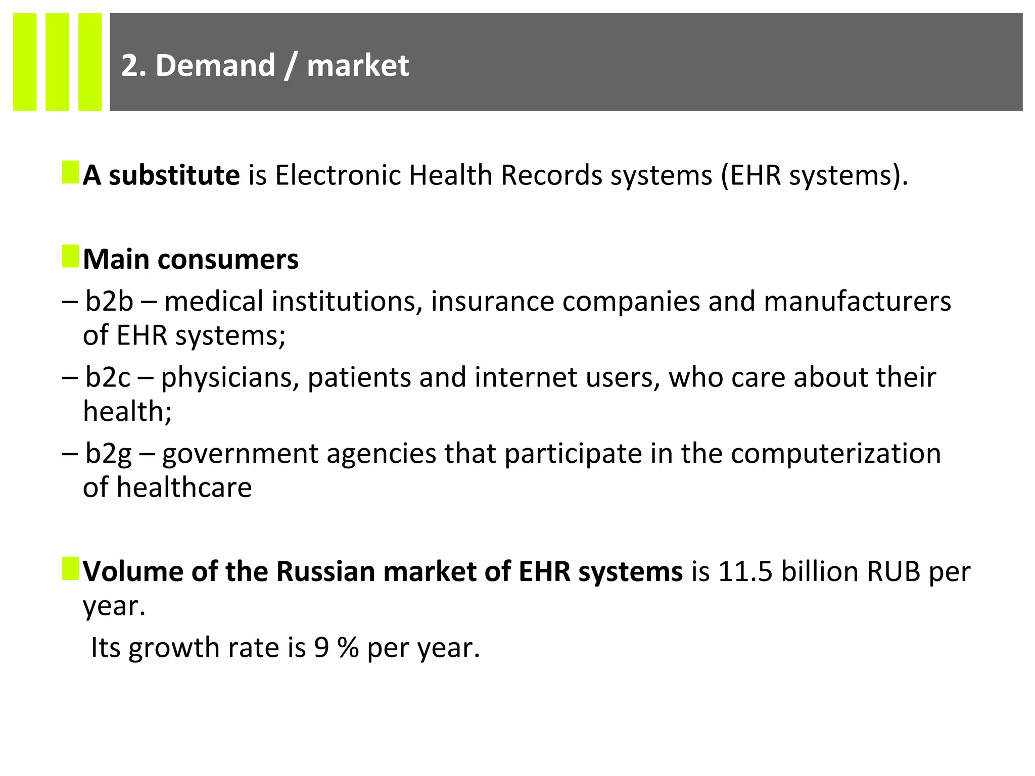 2. Demand / market
A substitute is Electronic Health Records systems (EHR systems).
Main consumers
– b2b – medical institutions, insurance companies and manufacturers
of EHR systems;
– b2c – physicians, patients and internet users, who care about their
health;
– b2g – government agencies that participate in the computerization
of healthcare
Volume of the Russian market of EHR systems is 11.5 billion RUB per
year.
Its growth rate is 9 % per year.
 
