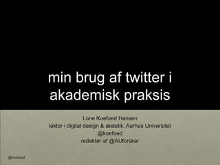 min brug af twitter i
akademisk praksis
Lone Koefoed Hansen
lektor i digital design & æstetik, Aarhus Universitet
@koefoed
redaktør af @AUforsker
@koefoed
 
