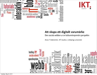 Att skapa ett digitalt varumärke
                        Den sociala webben ur en kulturentreprenörs perspektiv
                        Anna F Söderström, IKT-studion, Linköpings universitet




Tuesday, May 24, 2011
 