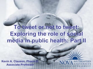 To tweet or not to tweet: Exploring the role of social media in public health: Part II Kevin A. Clauson, Pharm.D. Associate Professor 