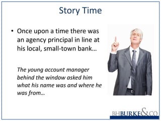 Story Time Once upon a time there was an agency principal in line at his local, small-town bank… The young account manager behind the window asked him what his name was and where he was from… 