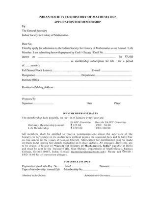 INDIAN SOCIETY FOR HISTORY OF MATHEMATICS
                                             APPLICATION FOR MEMBERSHIP
To
The General Secretary
Indian Society for History of Mathematics


Dear Sir,
I hereby apply for admission to the Indian Society for History of Mathematics as an Annual / Life
Member. I am submitting herewith payment by Cash / Cheque / Draft No. ...........................................
drawn         on      .................…………………………………………………………..….                                                                        for        /USD
………………………………………....... as membership subscription for life / for a period
of.........years(s).
Full Name (Block Letters) …………………………………….E-mail: ........................................…
Designation .................................................................. Department ......................................................
Institute/Office ..................................................................................................................................

Residential/Maling Address ..............................................................................................................

............................................................................................................................................................
Proposed by
Signature...............................                                                   Date                                   Place


                                                         ISHM MEMBERSHIP RATES
The membership dues payable, on the 1st of January every year are:
                                                                    SAARC Countries                    Outside SAARC Countries
        Ordinary Membership (annual)                                  125.00                           USD 30.00
        Life Membership                                               1225.00                          USD 300.00

All members shall be entitled to receive communications about the activities of the
Society, to participate in its conferences without paying the sessional fees and to have free
on-line access to the issues of Gaņita Bhāratī. Application for membership may be mad e
on plain paper giving full details including an E -mail address. All cheques, drafts etc. are
to be drawn in favour of “Society for History of Mathematics, India” payable at Delhi
and must be sent to the Treasurer (Dr. Man Mohan, Department of Mathematics , Ramjas
College, Delhi-110007, India; E -mail: manmohan@indianshm.com ). Please add 50.00 /
USD 10.00 for all outstation cheques.

                                                            FOR OFFICE USE ONLY
Payment received vide Rec. No...........dated........................... Treasurer................................
Type of membership: Annual/Life Membership No.......................

Admitted to the Society                                                                 Administrative Secretary.................................
 